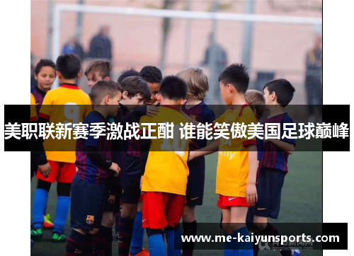 美职联新赛季激战正酣 谁能笑傲美国足球巅峰